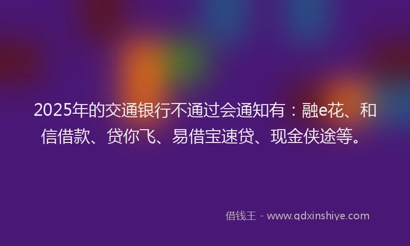 2025年的交通银行不通过会通知有:融e花、和信借款、贷你飞、易借宝速贷、现金侠途等。
