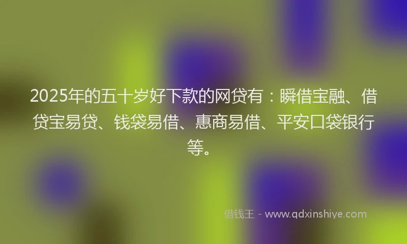 2025年的五十岁好下款的网贷有：瞬借宝融、借贷宝易贷、钱袋易借、惠商易借、平安口袋银行等。
