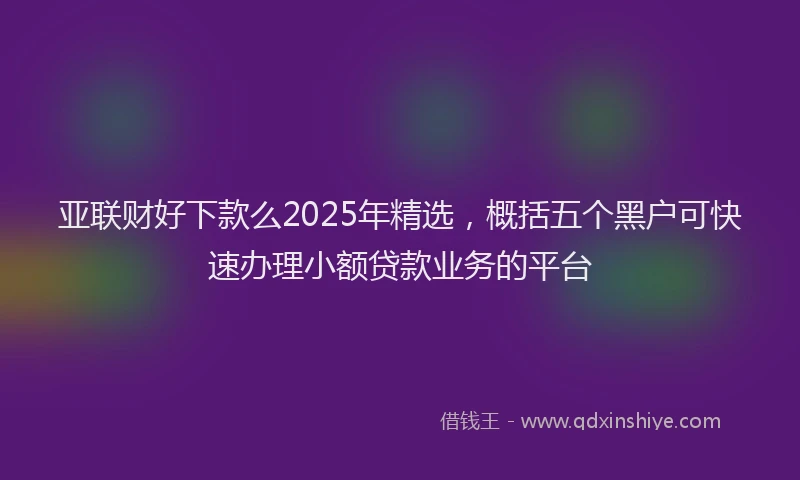 亚联财好下款么2025年精选，概括五个黑户可快速办理小额贷款业务的平台