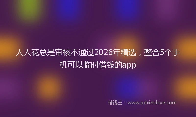 人人花总是审核不通过2026年精选，整合5个手机可以临时借钱的app