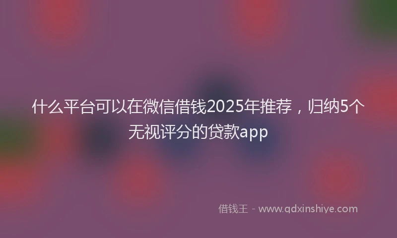 什么平台可以在微信借钱2025年推荐,归纳5个无视评分的贷款app