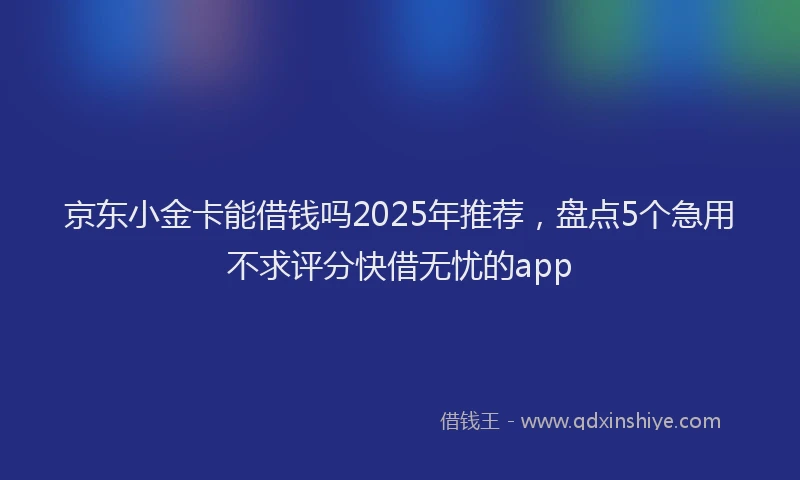 京东小金卡能借钱吗2025年推荐，盘点5个急用不求评分快借无忧的app