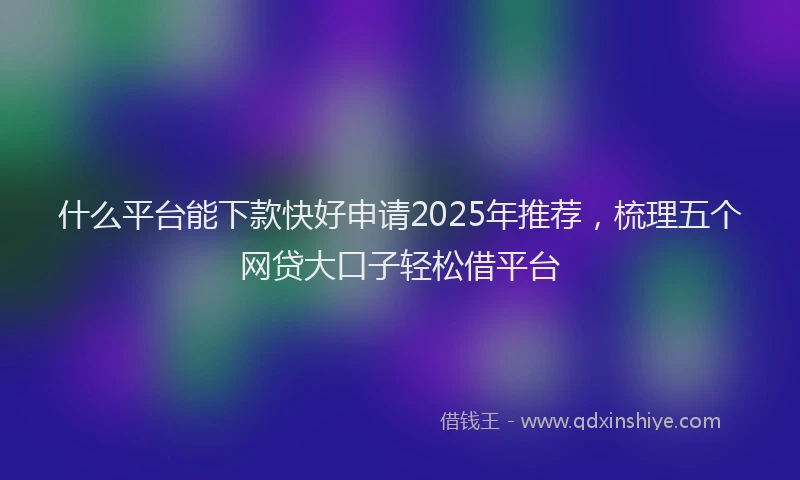 什么平台能下款快好申请2025年推荐，梳理五个网贷大口子轻松借平台