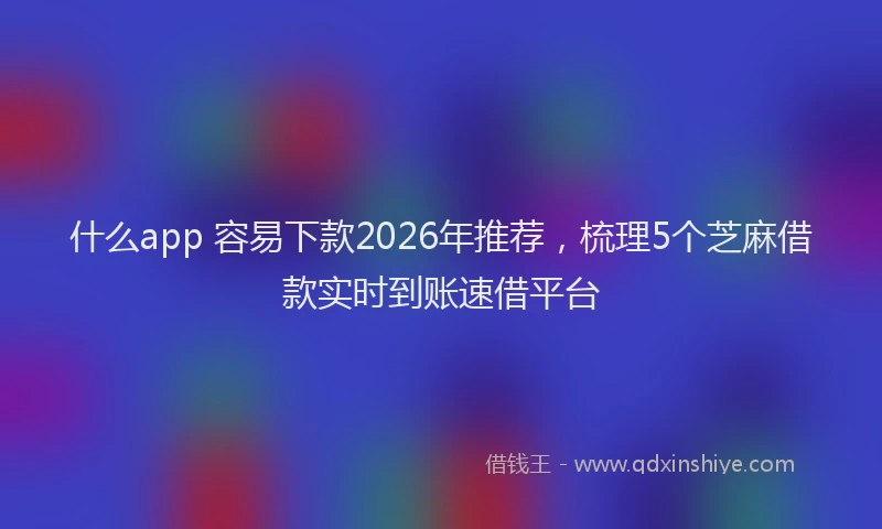 什么app 容易下款2026年推荐,梳理5个芝麻借款实时到账速借平台
