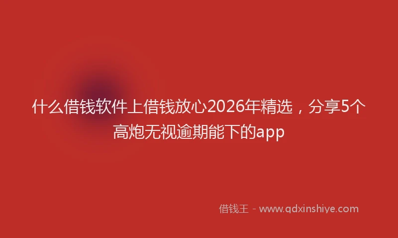 什么借钱软件上借钱放心2026年精选，分享5个高炮无视逾期能下的app