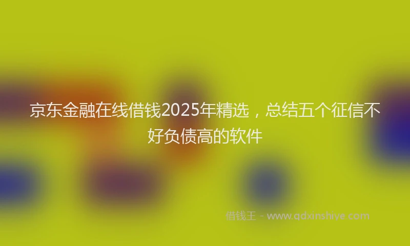 京东金融在线借钱2025年精选，总结五个征信不好负债高的软件