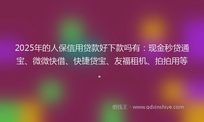 2025年的人保信用贷款好下款吗有：现金秒贷通宝、微微快借、快捷贷宝、友福租机、拍拍用等。