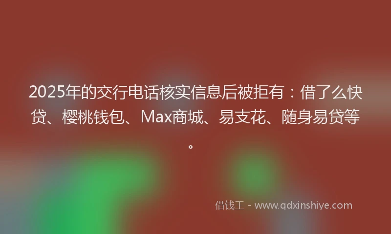 2025年的交行电话核实信息后被拒有：借了么快贷、樱桃钱包、Max商城、易支花、随身易贷等。