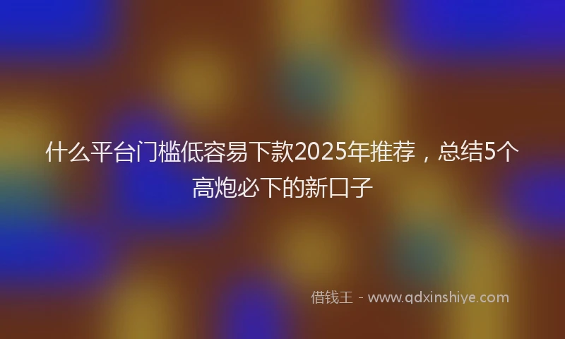 什么平台门槛低容易下款2025年推荐，总结5个高炮必下的新口子