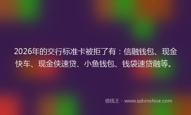 2026年的交行标准卡被拒了有：信融钱包、现金快车、现金侠速贷、小鱼钱包、钱袋速贷融等。