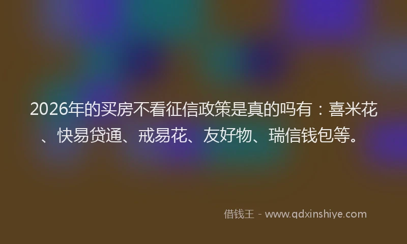 2026年的买房不看征信政策是真的吗有：喜米花、快易贷通、戒易花、友好物、瑞信钱包等。