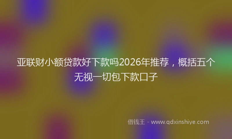 亚联财小额贷款好下款吗2026年推荐，概括五个无视一切包下款口子