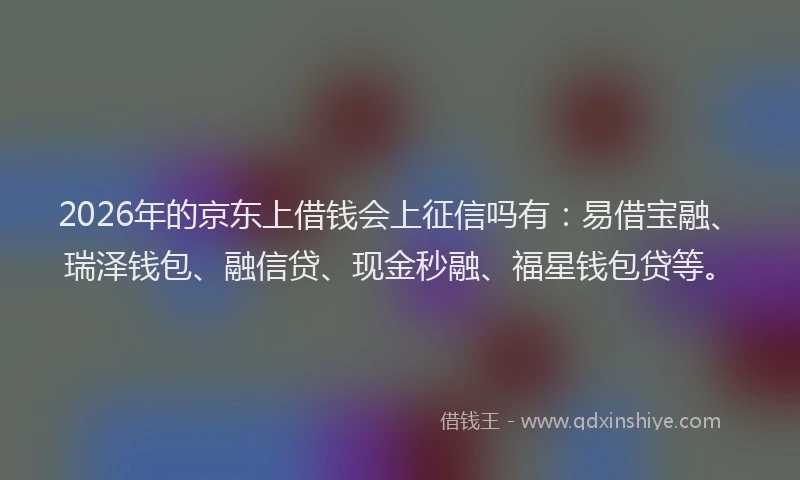 2026年的京东上借钱会上征信吗有：易借宝融、瑞泽钱包、融信贷、现金秒融、福星钱包贷等。