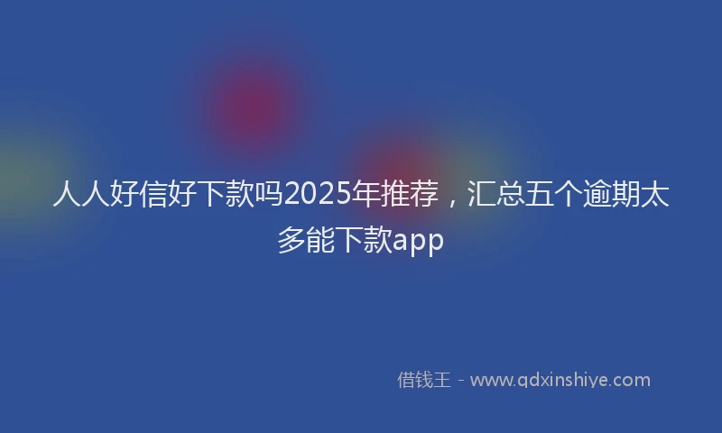 人人好信好下款吗2025年推荐，汇总五个逾期太多能下款app