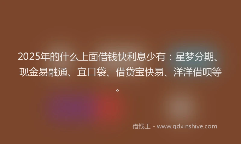 2025年的什么上面借钱快利息少有：星梦分期、现金易融通、宜口袋、借贷宝快易、洋洋借呗等。