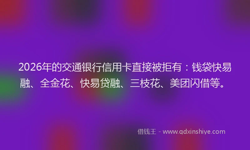 2026年的交通银行信用卡直接被拒有：钱袋快易融、全金花、快易贷融、三枝花、美团闪借等。