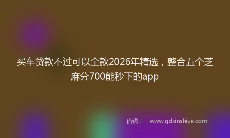 买车贷款不过可以全款2026年精选，整合五个芝麻分700能秒下的app