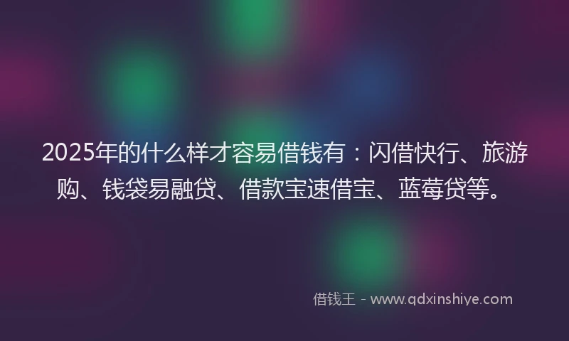 2025年的什么样才容易借钱有：闪借快行、旅游购、钱袋易融贷、借款宝速借宝、蓝莓贷等。