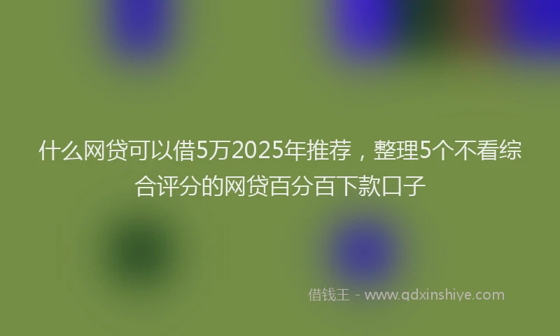 什么网贷可以借5万2025年推荐，整理5个不看综合评分的网贷百分百下款口子