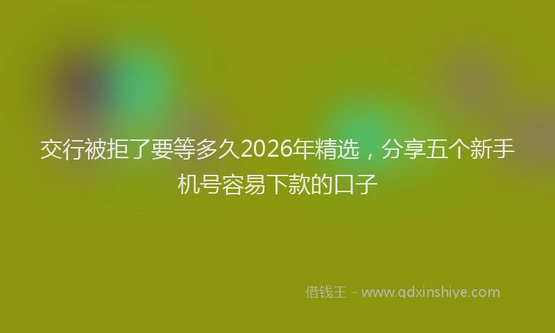 交行被拒了要等多久2026年精选，分享五个新手机号容易下款的口子