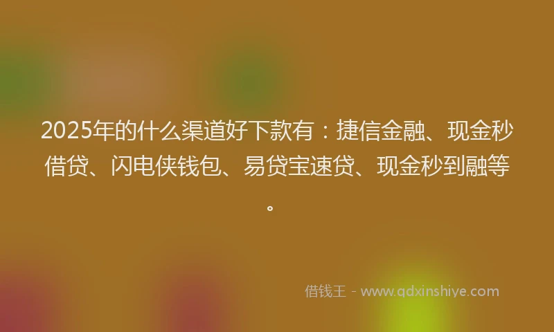 2025年的什么渠道好下款有：捷信金融、现金秒借贷、闪电侠钱包、易贷宝速贷、现金秒到融等。