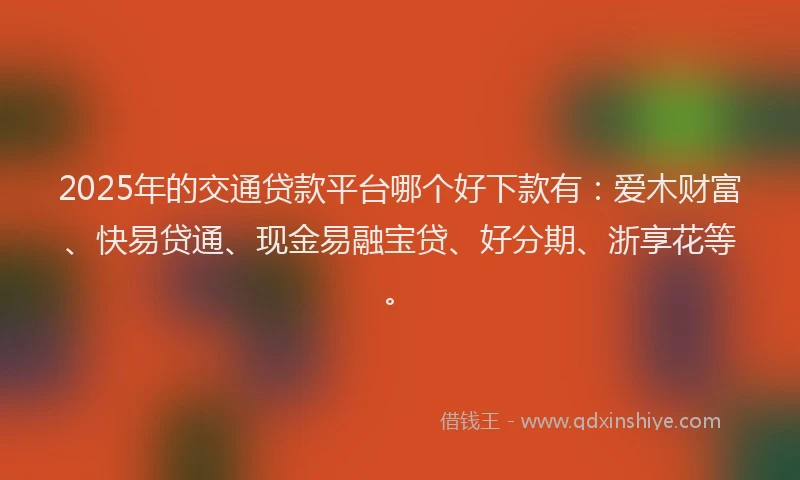2025年的交通贷款平台哪个好下款有：爱木财富、快易贷通、现金易融宝贷、好分期、浙享花等。