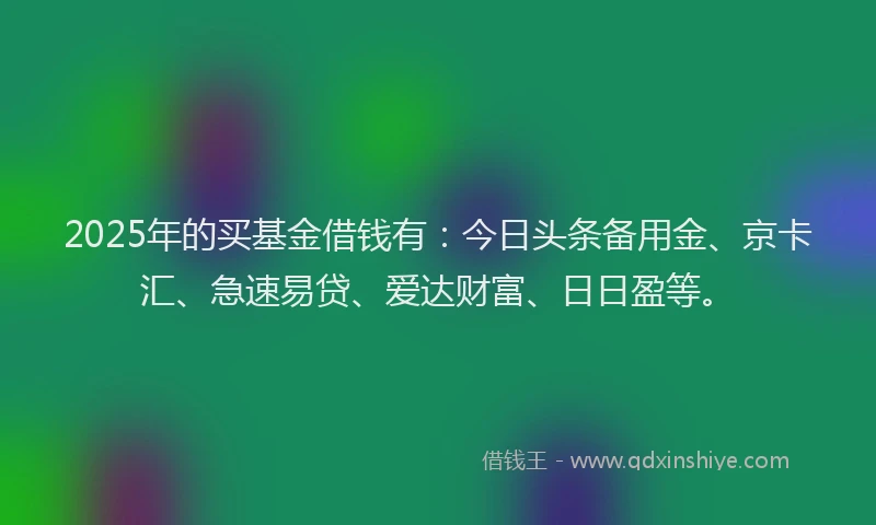 2025年的买基金借钱有：今日头条备用金、京卡汇、急速易贷、爱达财富、日日盈等。