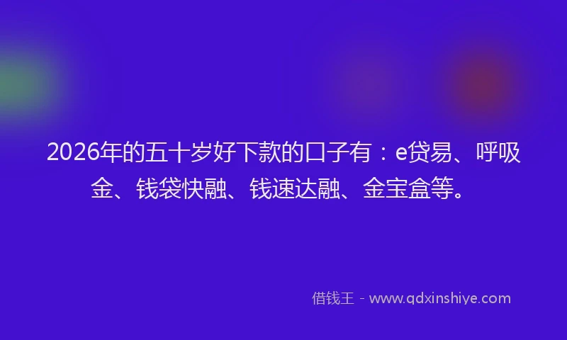 2026年的五十岁好下款的口子有：e贷易、呼吸金、钱袋快融、钱速达融、金宝盒等。