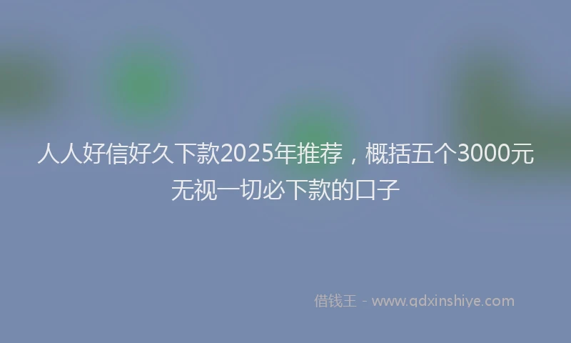 人人好信好久下款2025年推荐，概括五个3000元无视一切必下款的口子