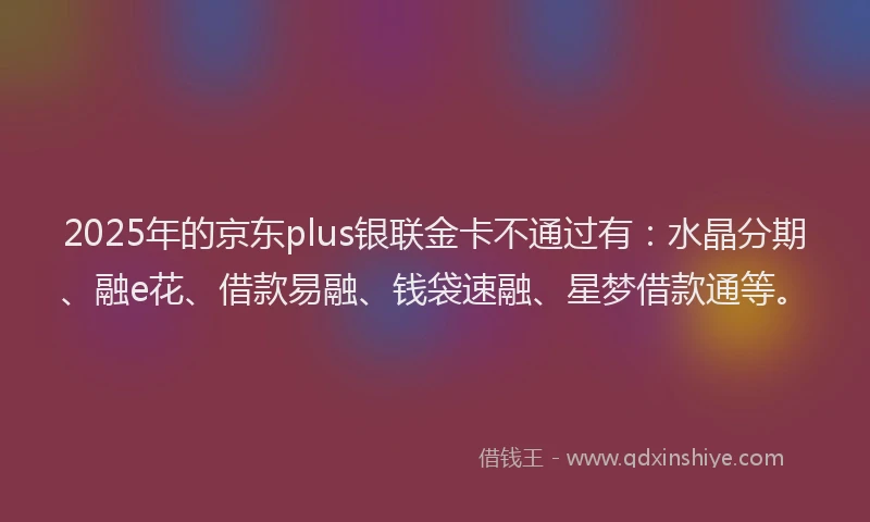 2025年的京东plus银联金卡不通过有：水晶分期、融e花、借款易融、钱袋速融、星梦借款通等。