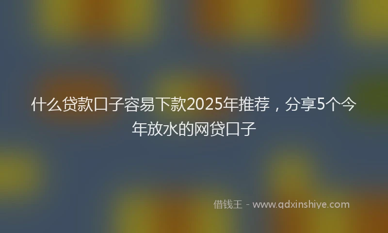 什么贷款口子容易下款2025年推荐，分享5个今年放水的网贷口子
