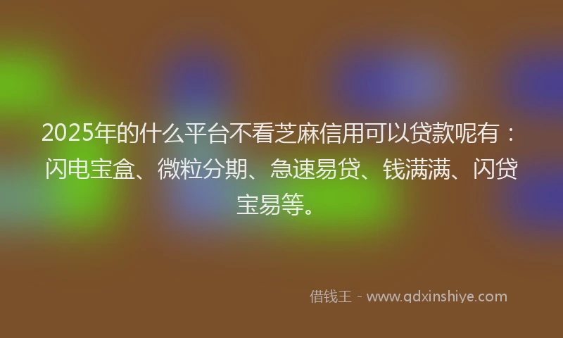 2025年的什么平台不看芝麻信用可以贷款呢有：闪电宝盒、微粒分期、急速易贷、钱满满、闪贷宝易等。