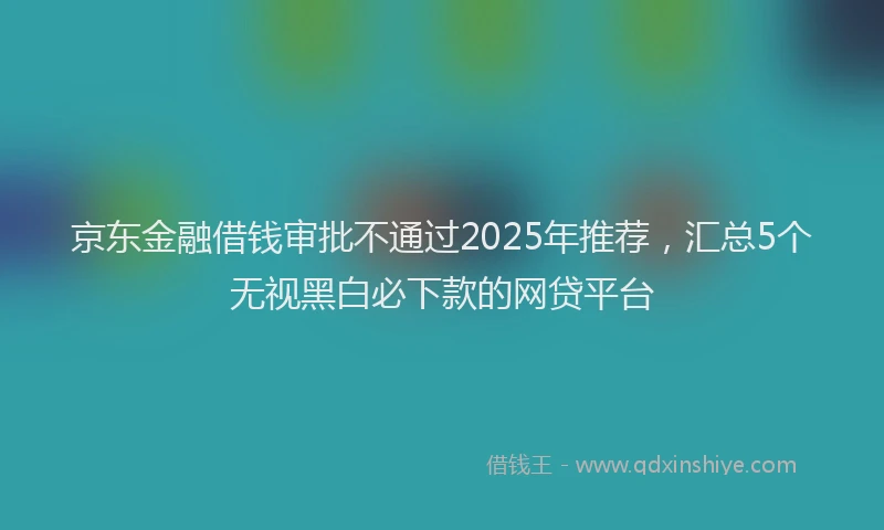 京东金融借钱审批不通过2025年推荐,汇总5个无视黑白必下款的网贷平台