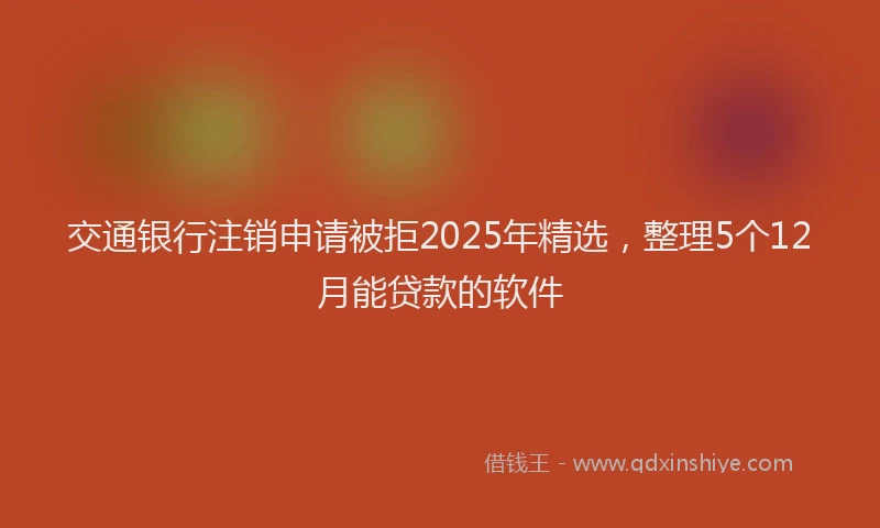 交通银行注销申请被拒2025年精选，整理5个12月能贷款的软件