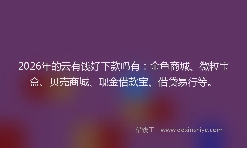 2026年的云有钱好下款吗有：金鱼商城、微粒宝盒、贝壳商城、现金借款宝、借贷易行等。
