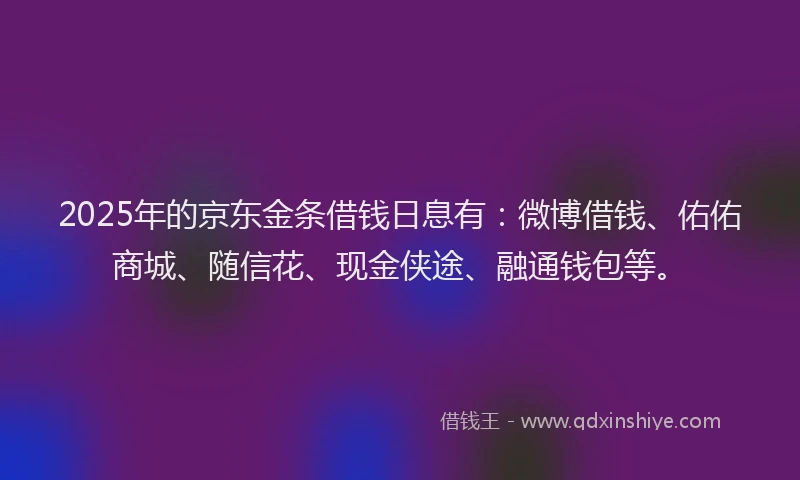 2025年的京东金条借钱日息有：微博借钱、佑佑商城、随信花、现金侠途、融通钱包等。