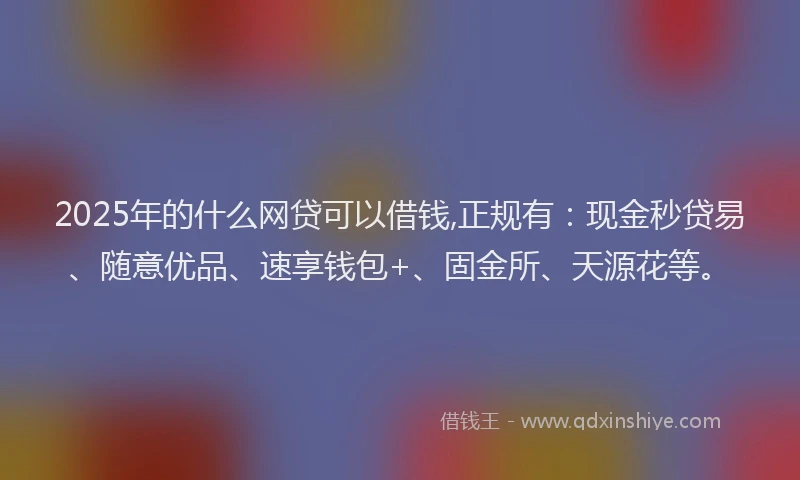2025年的什么网贷可以借钱,正规有：现金秒贷易、随意优品、速享钱包+、固金所、天源花等。