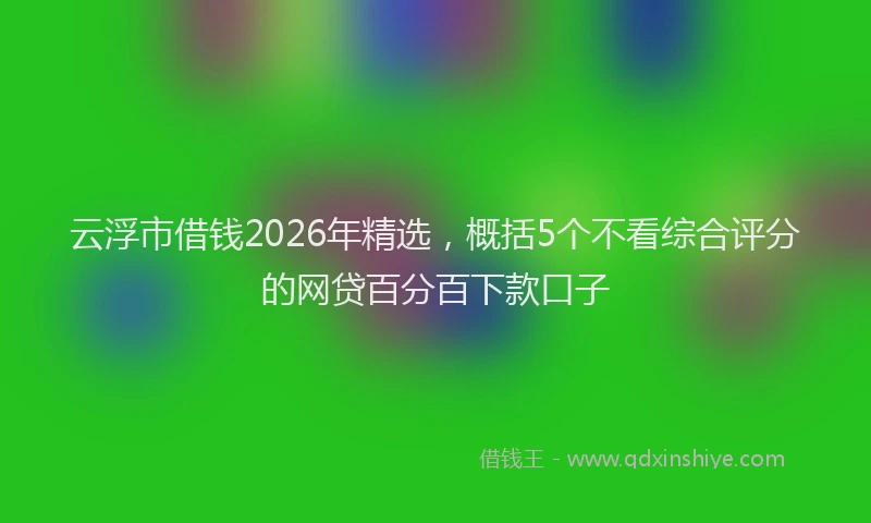 云浮市借钱2026年精选，概括5个不看综合评分的网贷百分百下款口子