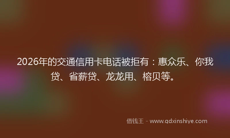 2026年的交通信用卡电话被拒有:惠众乐、你我贷、省薪贷、龙龙用、榕贝等。