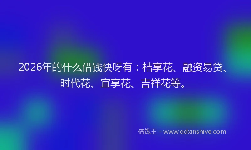 2026年的什么借钱快呀有:桔享花、融资易贷、时代花、宜享花、吉祥花等。
