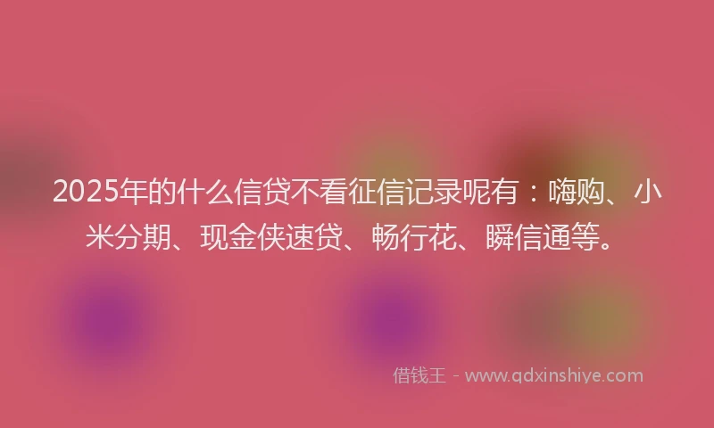 2025年的什么信贷不看征信记录呢有：嗨购、小米分期、现金侠速贷、畅行花、瞬信通等。