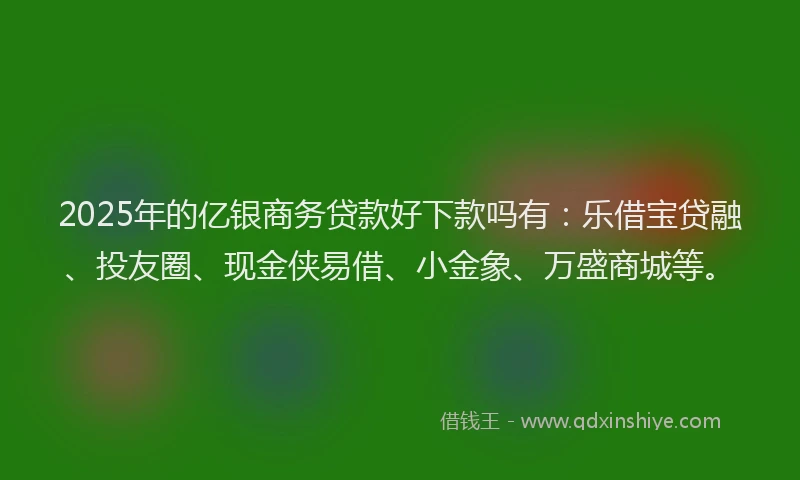 2025年的亿银商务贷款好下款吗有：乐借宝贷融、投友圈、现金侠易借、小金象、万盛商城等。