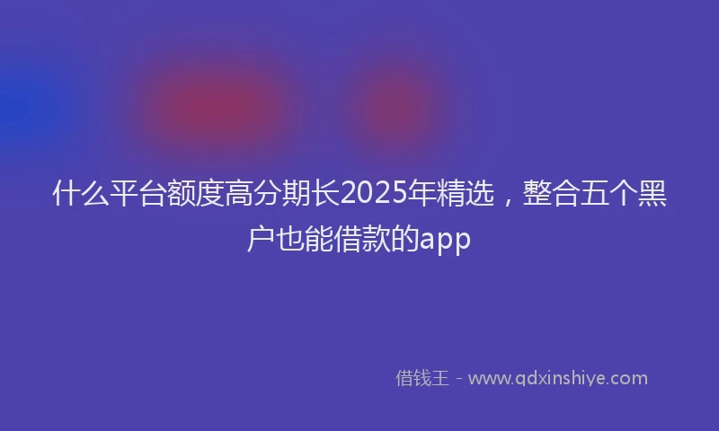 什么平台额度高分期长2025年精选，整合五个黑户也能借款的app
