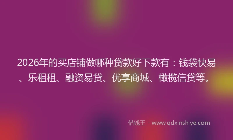 2026年的买店铺做哪种贷款好下款有：钱袋快易、乐租租、融资易贷、优享商城、橄榄信贷等。