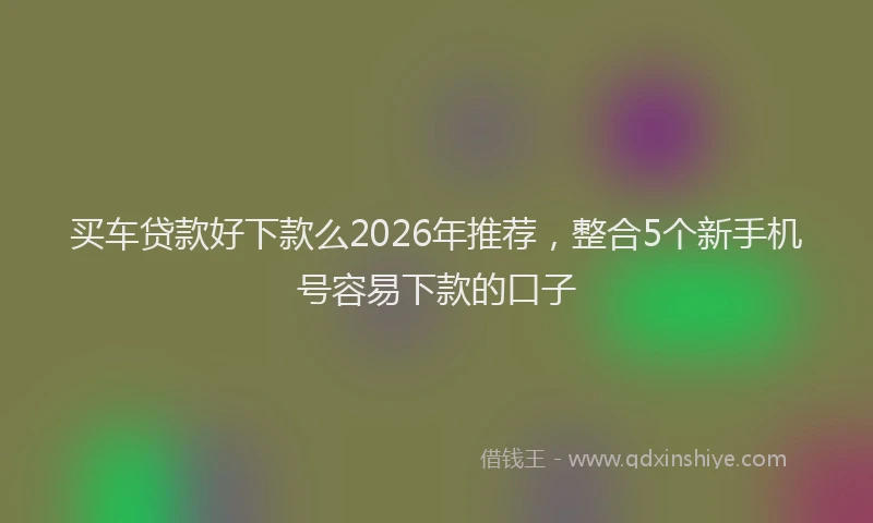 买车贷款好下款么2026年推荐，整合5个新手机号容易下款的口子