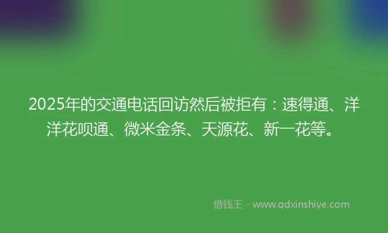 2025年的交通电话回访然后被拒有：速得通、洋洋花呗通、微米金条、天源花、新一花等。