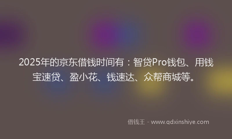 2025年的京东借钱时间有：智贷Pro钱包、用钱宝速贷、盈小花、钱速达、众帮商城等。