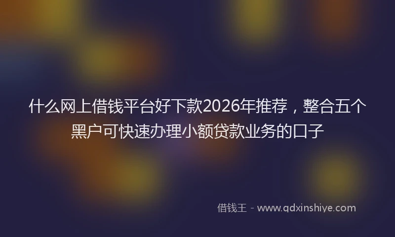 什么网上借钱平台好下款2026年推荐，整合五个黑户可快速办理小额贷款业务的口子