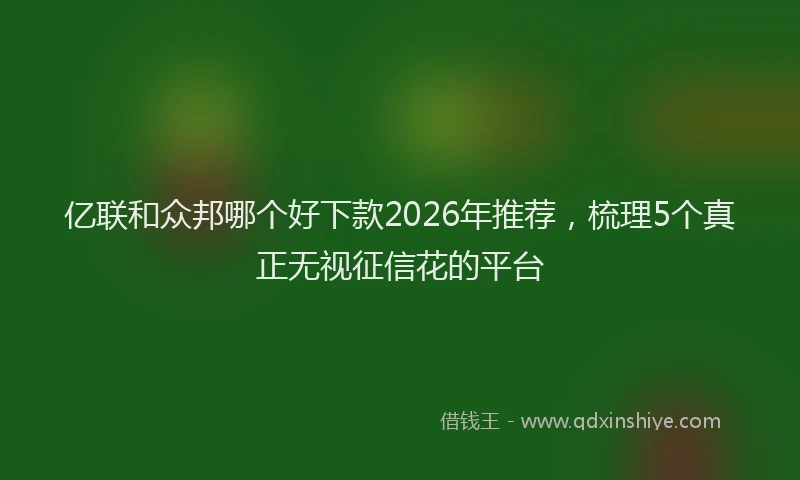 亿联和众邦哪个好下款2026年推荐,梳理5个真正无视征信花的平台