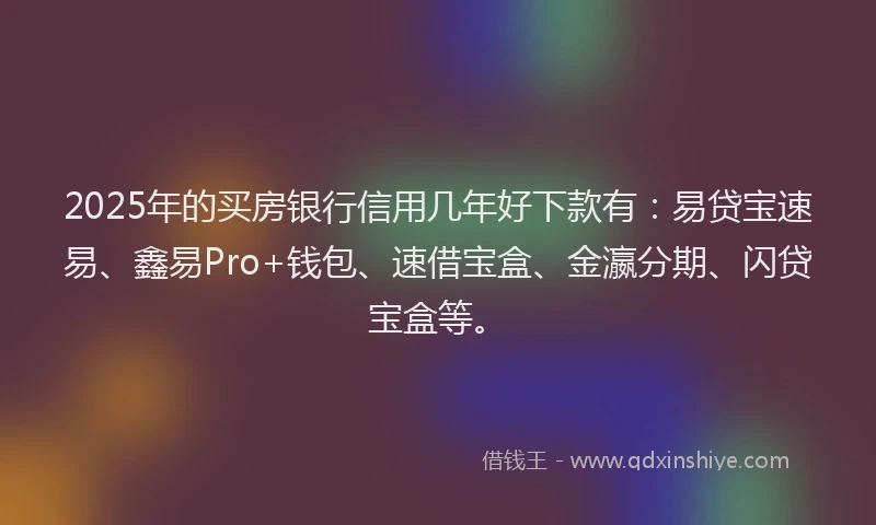 2025年的买房银行信用几年好下款有：易贷宝速易、鑫易Pro+钱包、速借宝盒、金瀛分期、闪贷宝盒等。